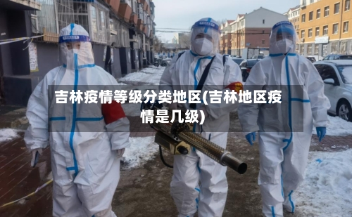 吉林疫情等级分类地区(吉林地区疫情是几级)-第3张图片