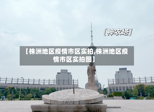 【株洲地区疫情市区实拍,株洲地区疫情市区实拍图】