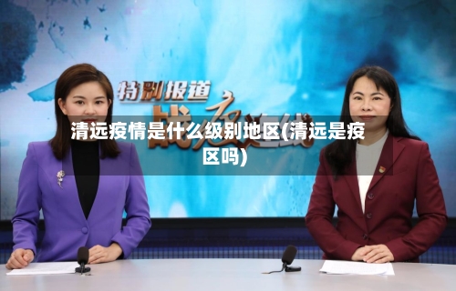 清远疫情是什么级别地区(清远是疫区吗)