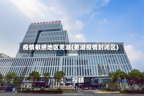 疫情敏感地区芜湖(芜湖疫情封闭区)