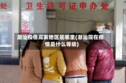 潮汕疫情高发地区是哪里(潮汕现在疫情是什么等级)-第3张图片